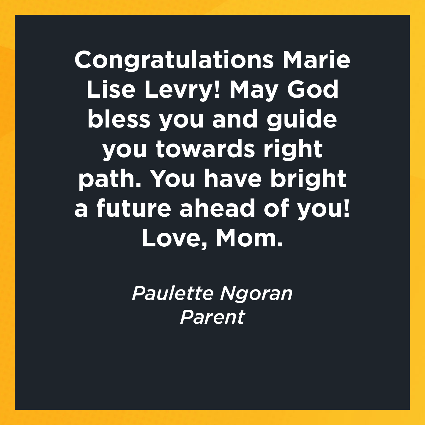 Congratulations Marie Lise Levry! May God bless you and guide you towards right path. You have bright a future ahead of you! Love, Mom.   Paulette Ngoran   Parent 