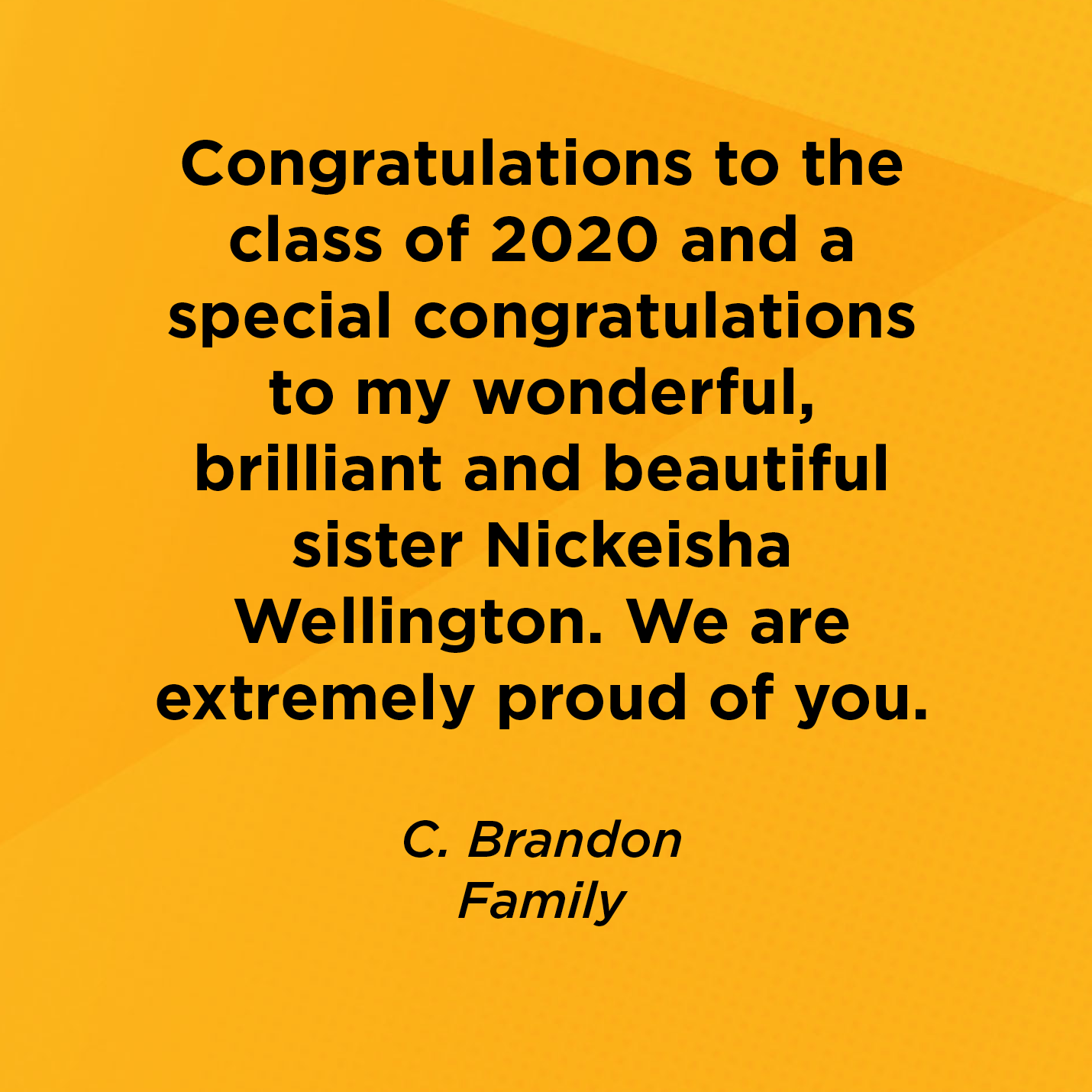 Congratulations to the class of 2020 and a special congratulations to my wonderful, brilliant and beautiful sister Nickeisha Wellington. We are extremely proud of you.  C. Brandon  Family 