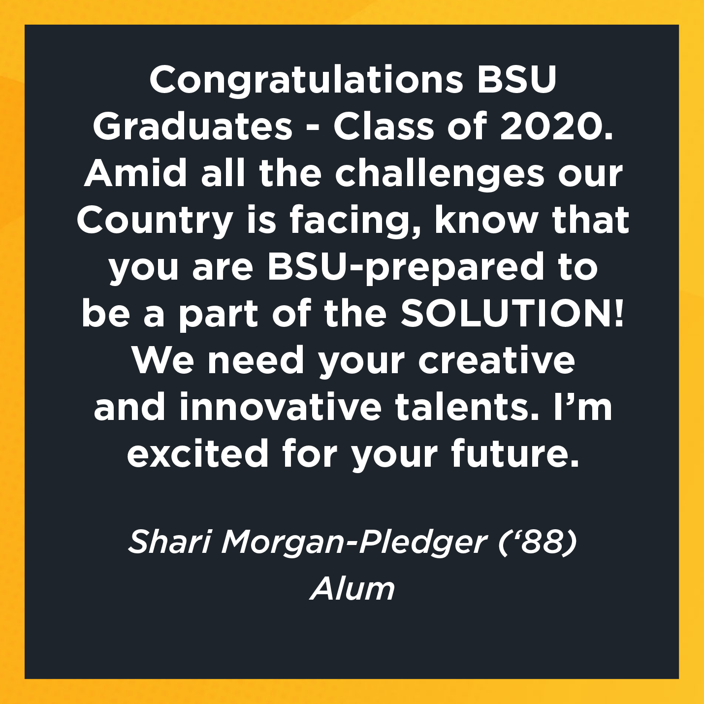 Congratulations BSU Graduates - Class of 2020. Amid all the challenges our Country is facing, know that you are BSU-prepared to be a part of the SOLUTION!  We need your creative and innovative talents. I'm excited for your future.       Shari Morgan-Pledger (‘88)  Alum    