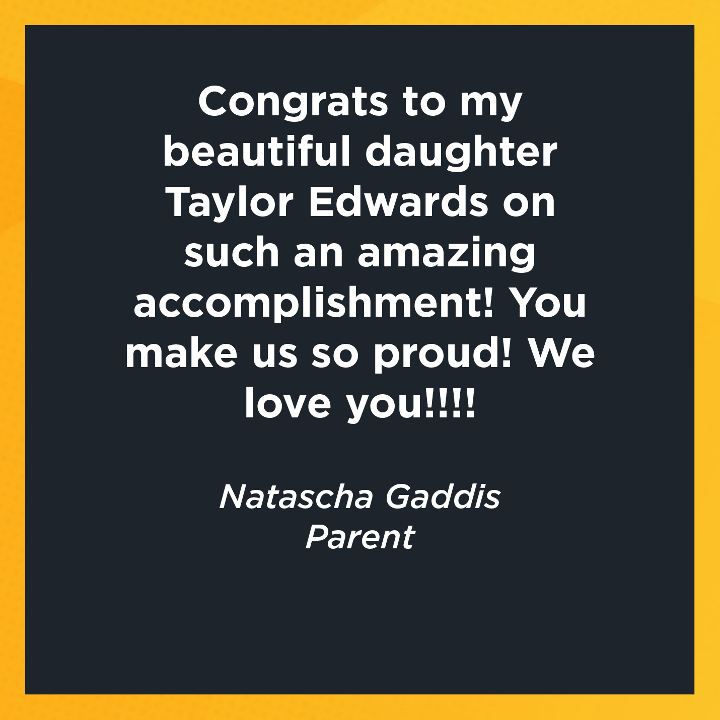 Congrats to my beautiful daughter Taylor Edwards on such an amazing accomplishment! You make us so proud! We love you!!!!   Natascha Gaddis  Parent      