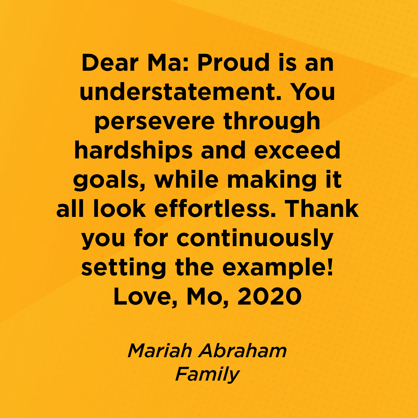 Dear Ma: Proud is an understatement. You persevere through hardships and exceed goals, while making it all look effortless. Thank you for continuously setting the example! Love, Mo, 2020   Mariah Abraham  Family 