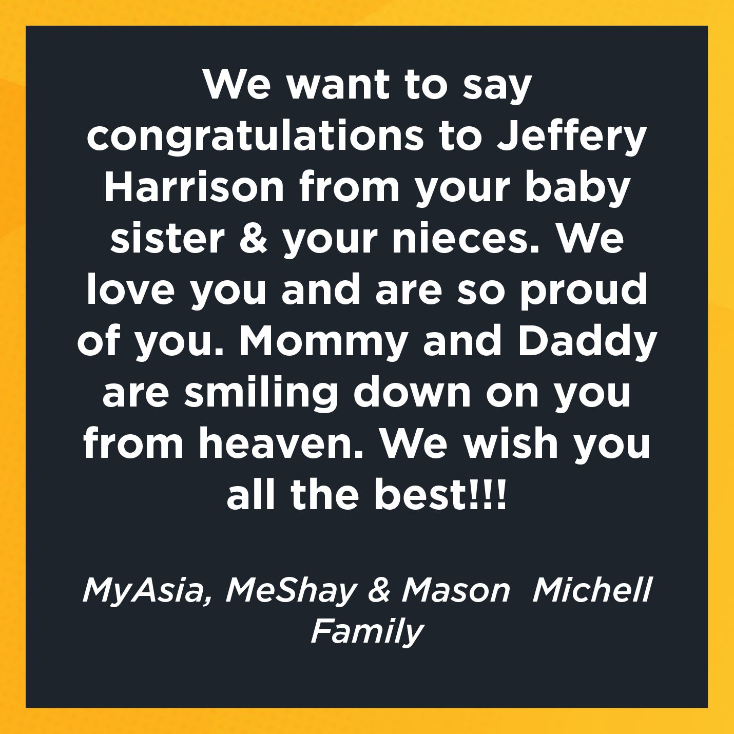 We want to say congratulations to Jeffery Harrison from your baby sister & your nieces. We love you and are so proud of you. Mommy and Daddy are smiling down on you from heaven. We wish you all the best!!!   MyAsia, MeShay & Mason  Michell  Family 