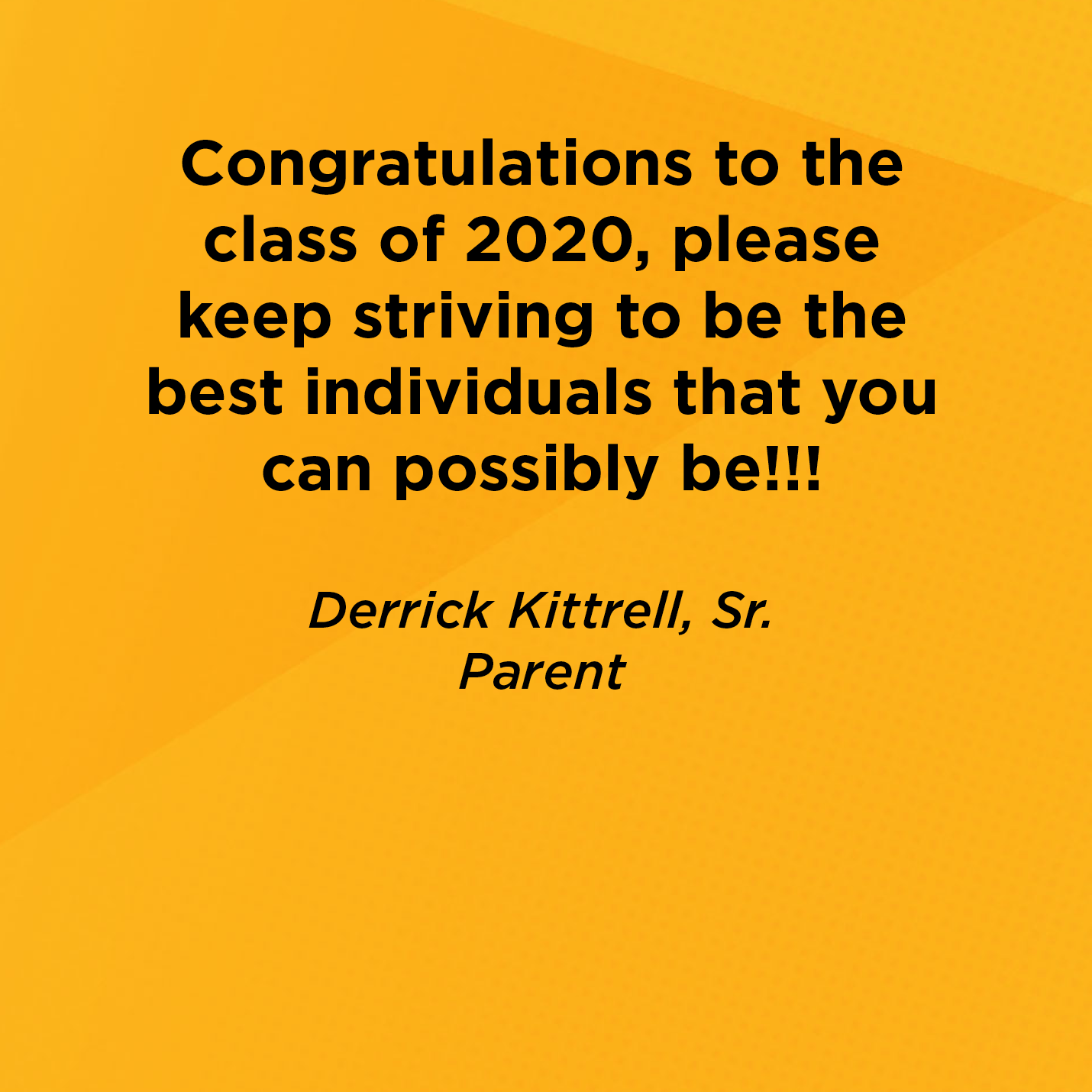 Congratulations to the class of 2020, please keep striving to be the best individuals that you can possibly be!!!   Derrick Kittrell, Sr.  Parent 