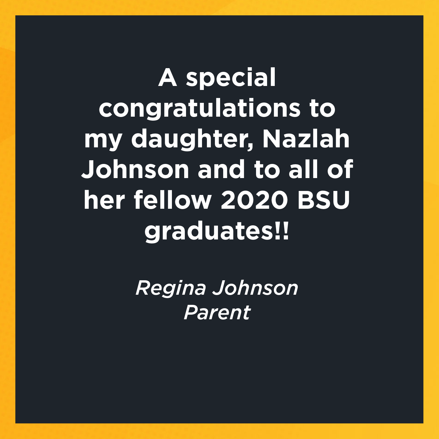 A special congratulation to my daughter, Nazlah Johnson and to all of her fellow 2020 BSU graduates!!   Regina Johnson  Parent 