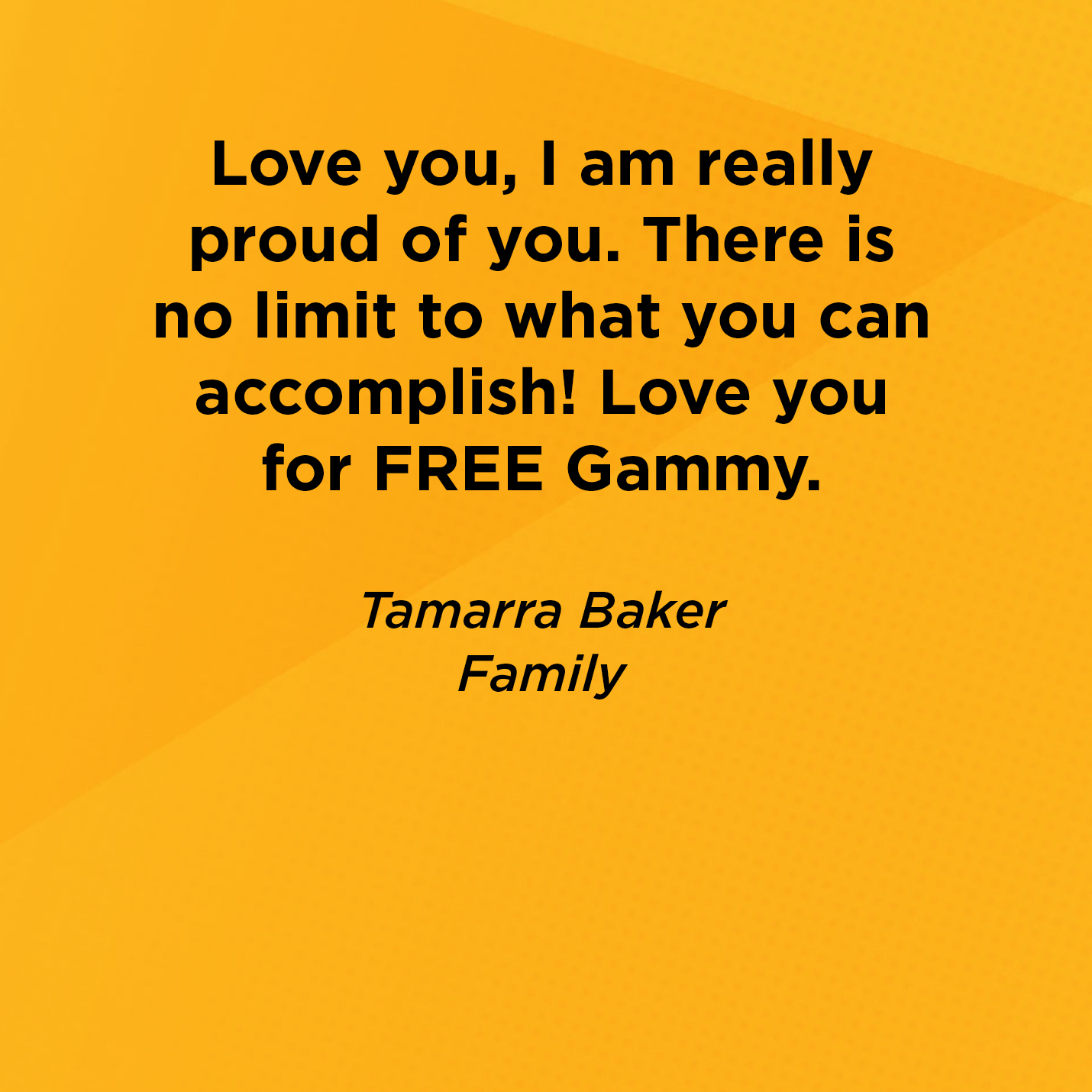 Love you, I am really proud of you. There is no limit to what you can accomplish! Love you for FREE Gammy.   Tamarra Baker  Family     