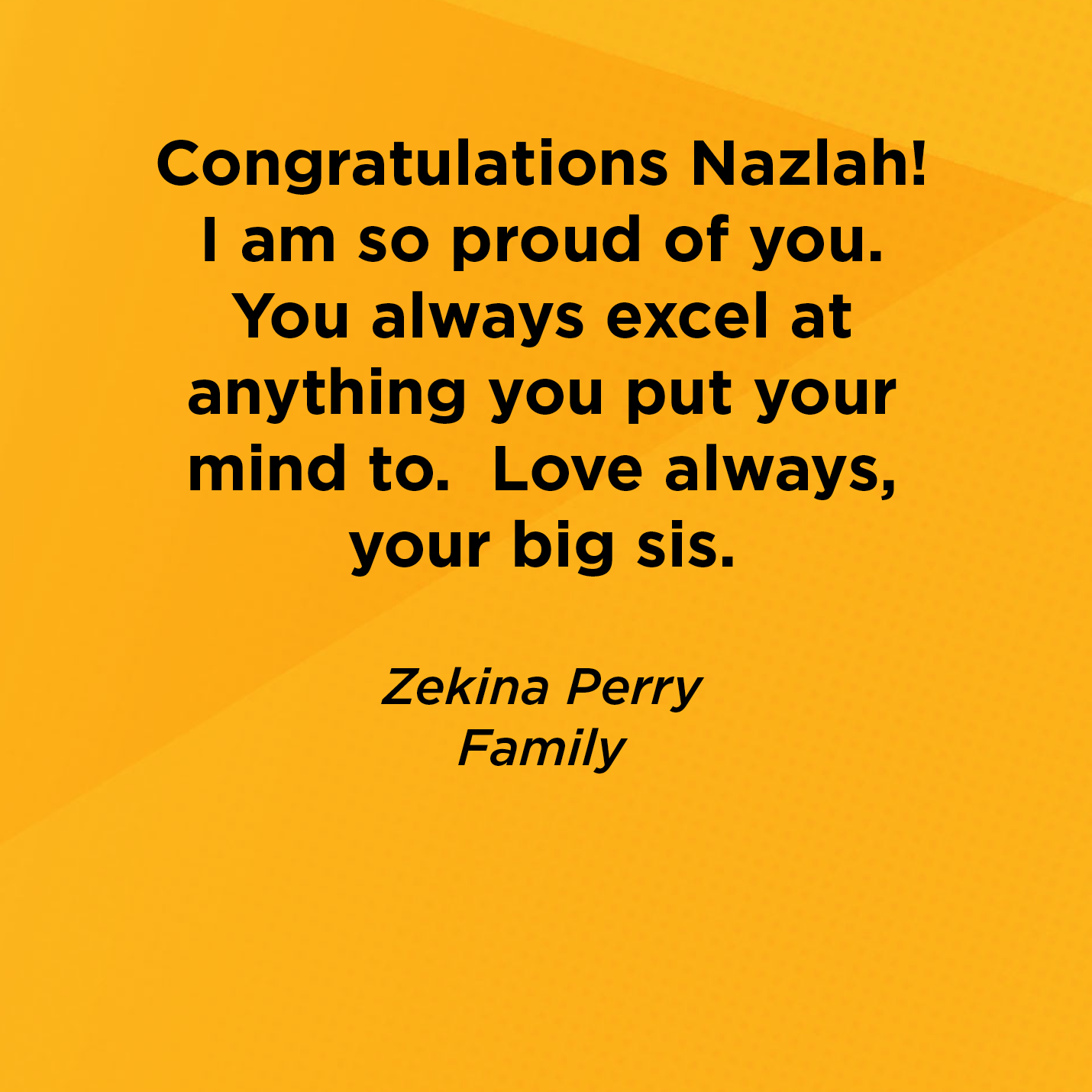 Congratulations Nazlah! I am so proud of you. You always excel at anything you put your mind to.  Love always, your big sis.   Zekina Perry  Family 