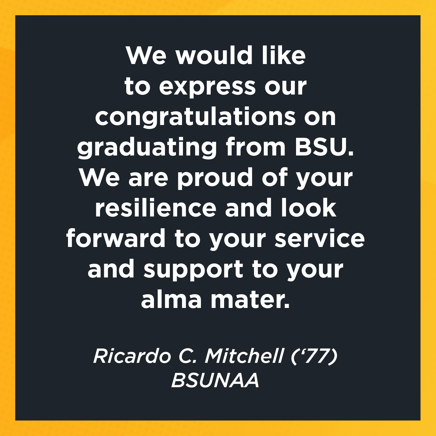 We would like to express our congratulations on graduating from BSU. We are proud of your resilience and look forward to your service and support to your alma mater.   Ricardo C. Mitchell (‘77)  Bowie State University National Alumni Association 