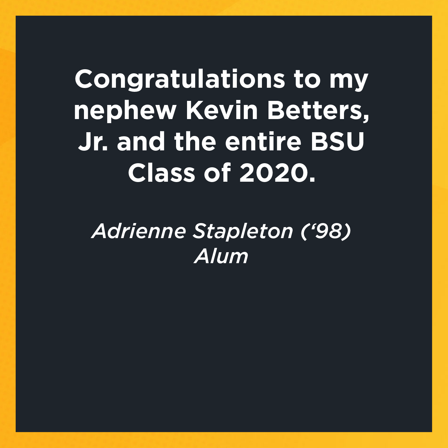 Congratulations to my nephew Kevin Betters, Jr. and the entire BSU Class of 2020.   Adrienne Stapleton (‘98)  Alum  