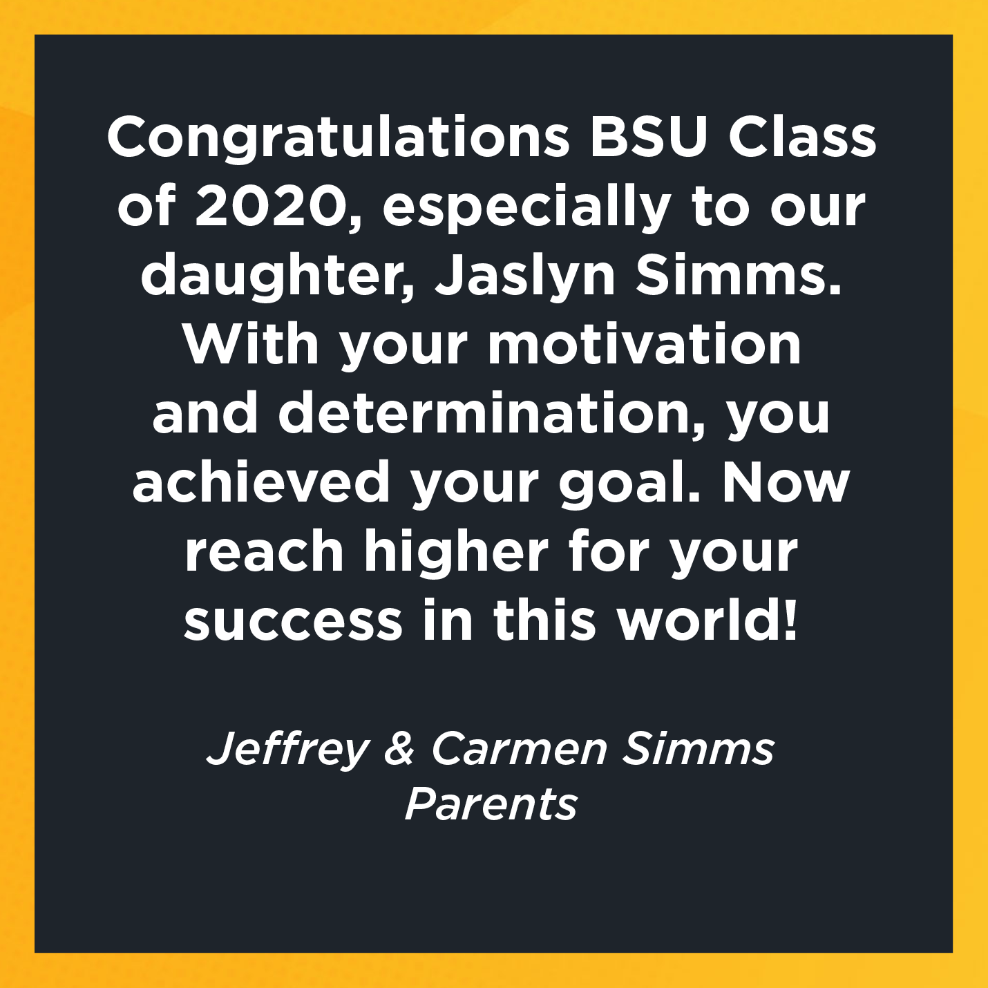 Congratulations BSU Class of 2020, especially to our daughter, Jaslyn Simms. With your motivation and determination, you achieved your goal. Now reach higher for your success in this world!   Jeffrey & Carmen Simms  Parents 