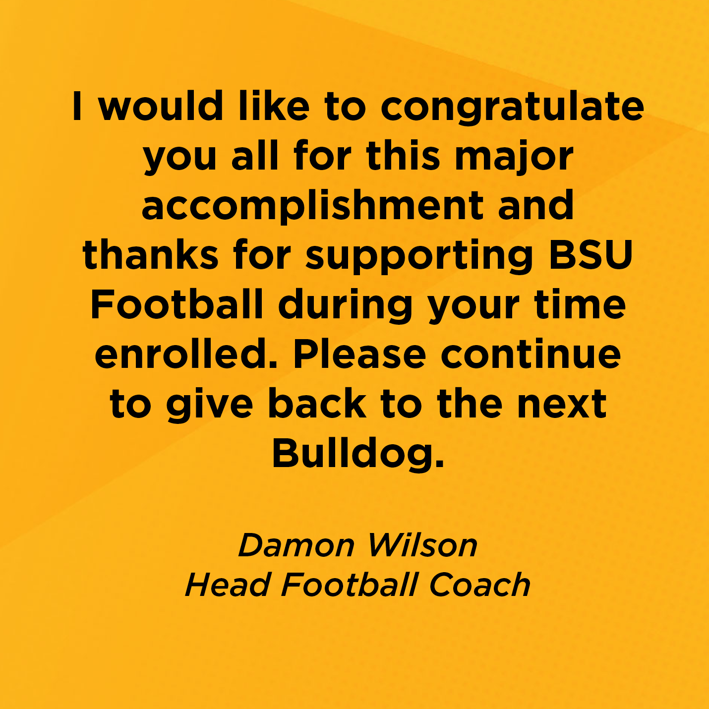 I would like to congratulate you all for this major accomplishment and thanks for supporting BSU Football during your time enrolled. Please continue to give back to the next Bulldog.   Damon Wilson  Head Football Coach 