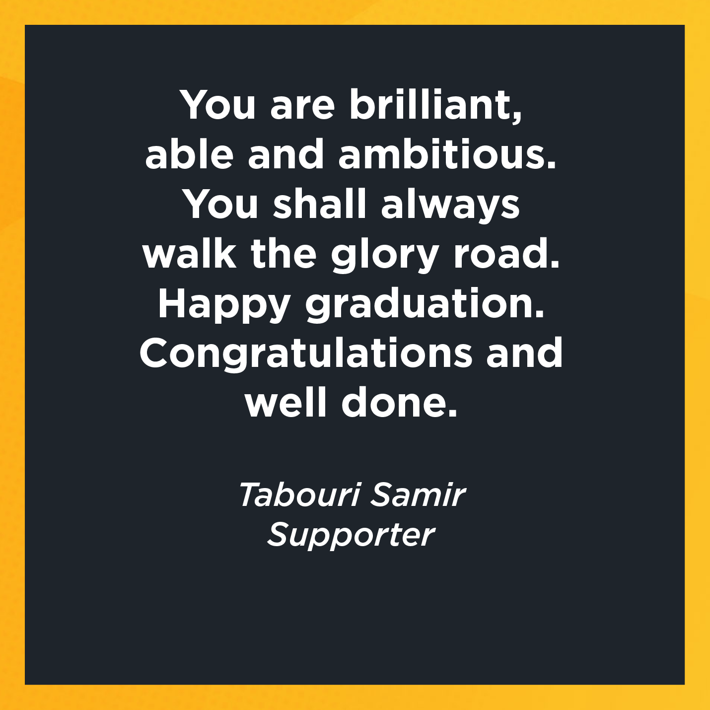 You are brilliant, able and ambitious. You shall always walk the glory road. Happy graduation. Congratulations and well done.   Tabouri Samir  Supporter 