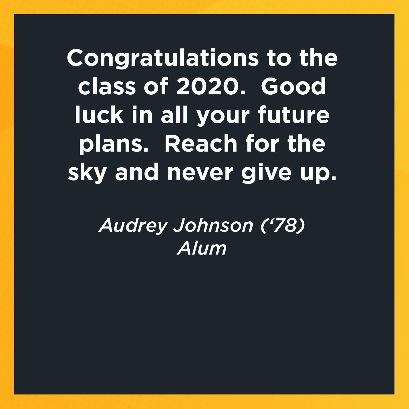 Congratulations to the class of 2020.  Good luck in all your future plans.  Reach for the sky and never give up.    Audrey Johnson (‘78)  Alum 