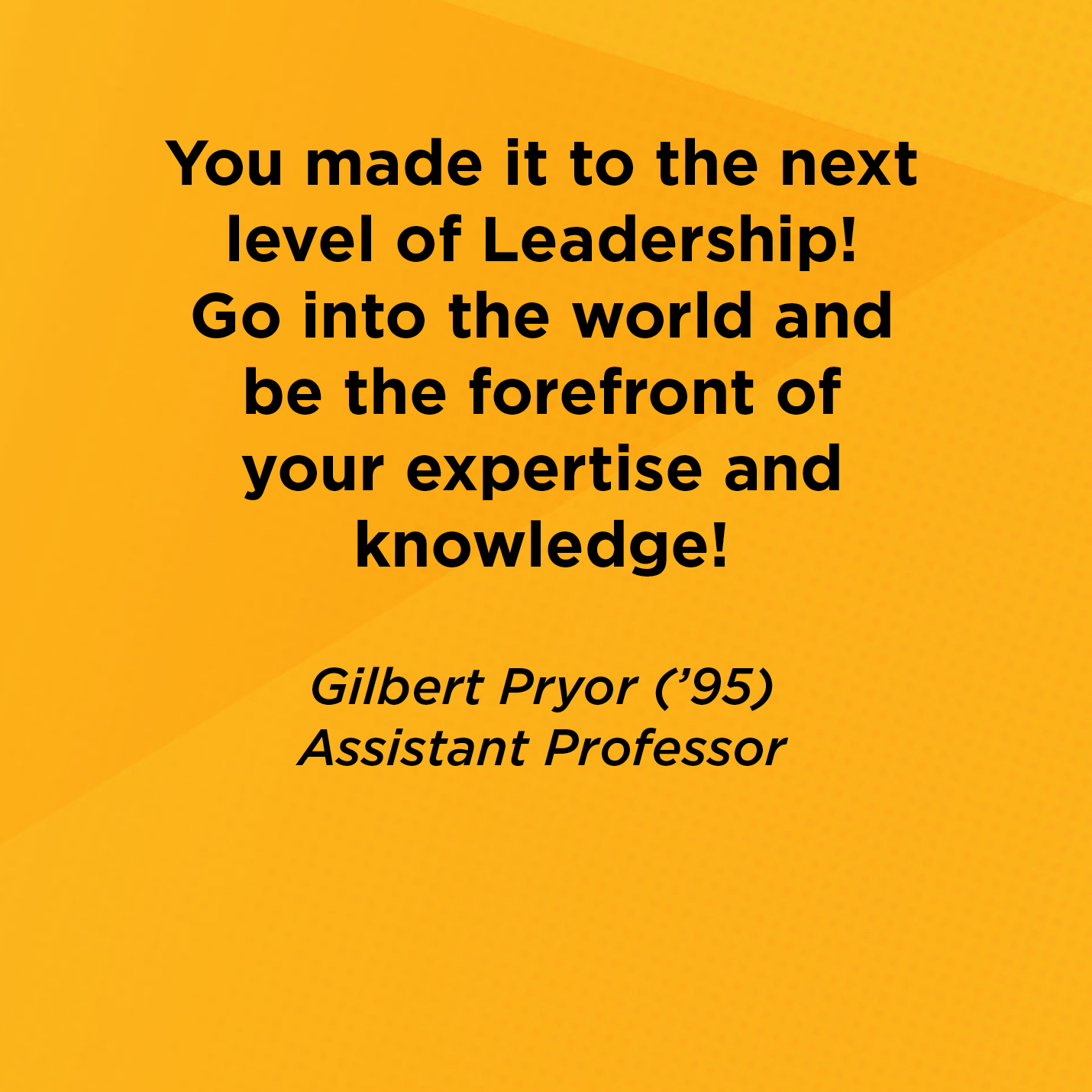 You made it to the next level of Leadership! Go into the world and be the forefront of your expertise and knowledge!       Gilbert Pryor (’95)  Assistant Professor 