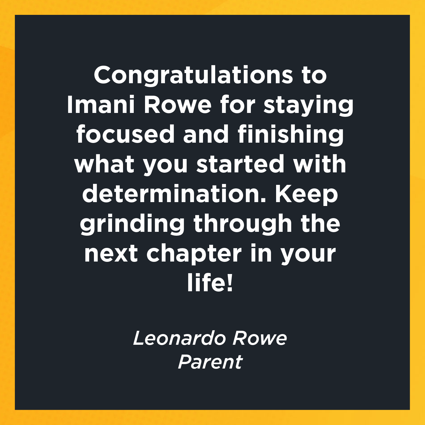 Congratulations to Imani Rowe for staying focused and finishing what you started with determination. Keep grinding through the next chapter in your life!   Leonardo Rowe  Parent 