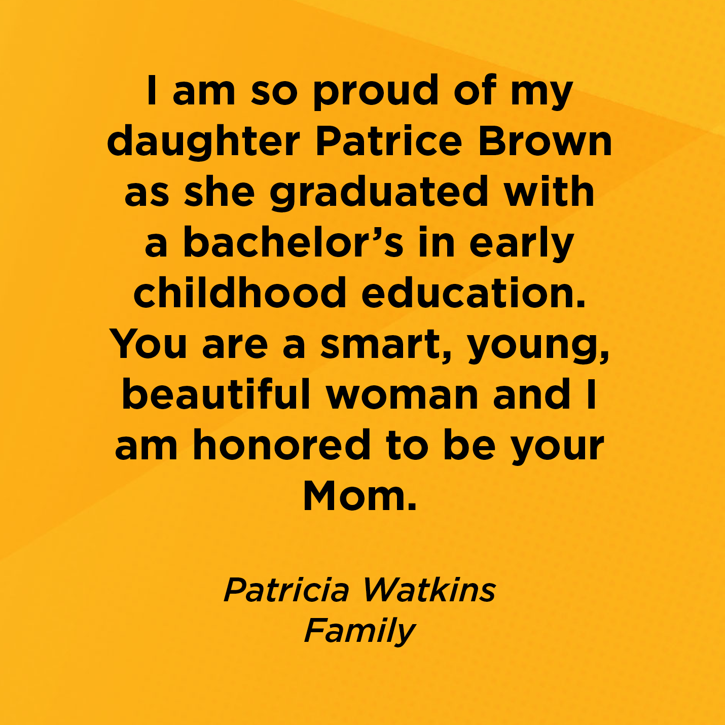 I am so proud of my daughter Patrice Brown as she graduated with a bachelor's in early childhood education. You are a smart, young, beautiful woman and I am honored to be your Mom.   Patricia Watkins  Family 