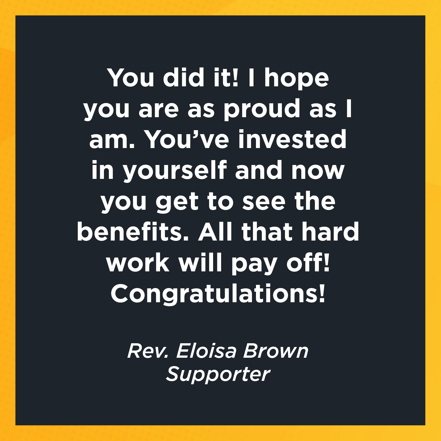 You did it! I hope you are as proud as I am. You've invested in yourself and now you get to see the benefits. All that hard work will pay off! Congratulations!   Rev. Eloisa Brown  Supporter  