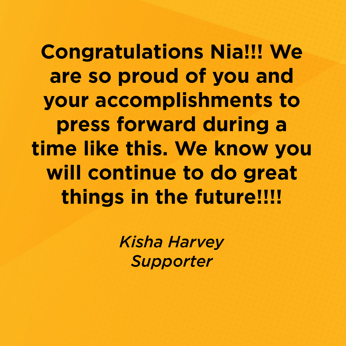 Congratulations Nia!!! We are so proud of you and your accomplishments to press forward during a time like this. We know you will continue to do great things in the future!!!!        Kisha Harvey  Supporter 