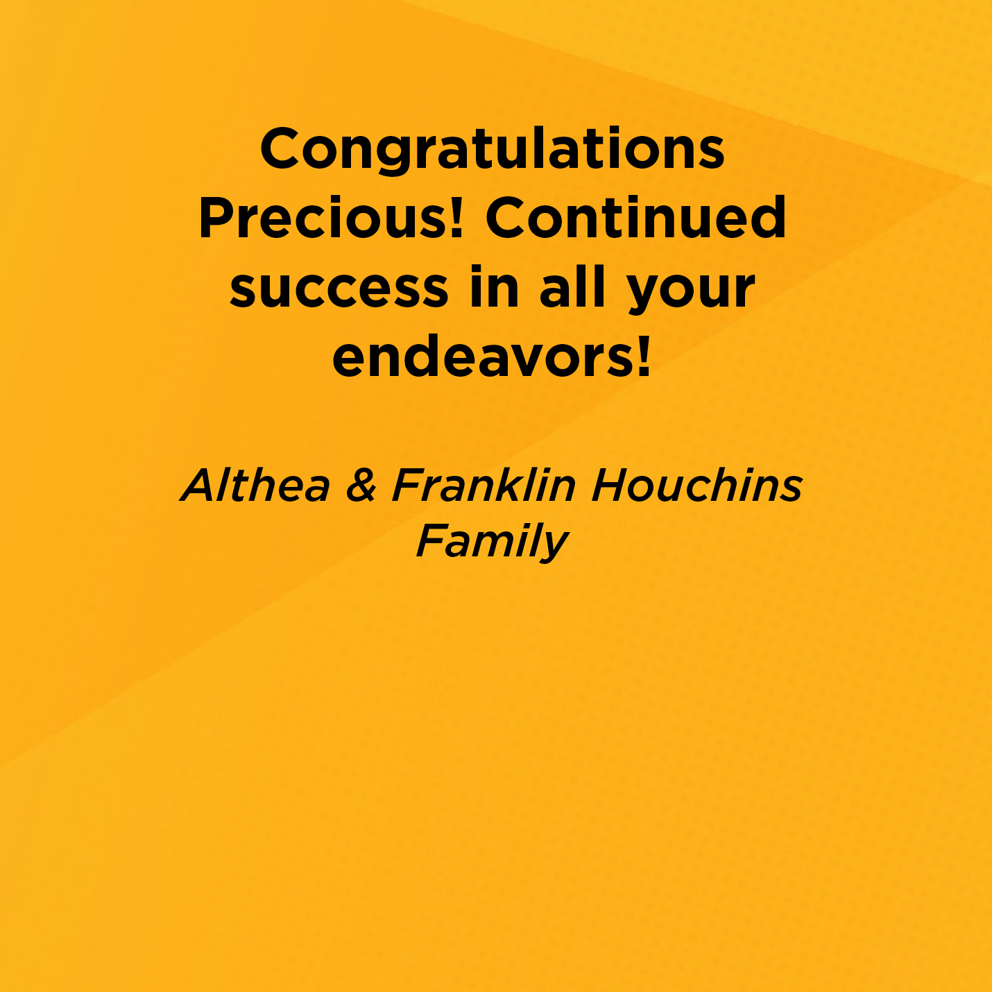 Congratulations Precious! Continued success in all your endeavors!   Althea & Franklin Houchins  Family    