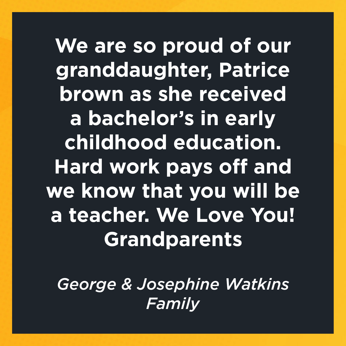 We are so proud of our granddaughter, Patrice brown as she received a bachelor's in early childhood education. Hard work pays off and we know that you will be a teacher. We Love You! Grandparents    George & Josephine Watkins  Family 