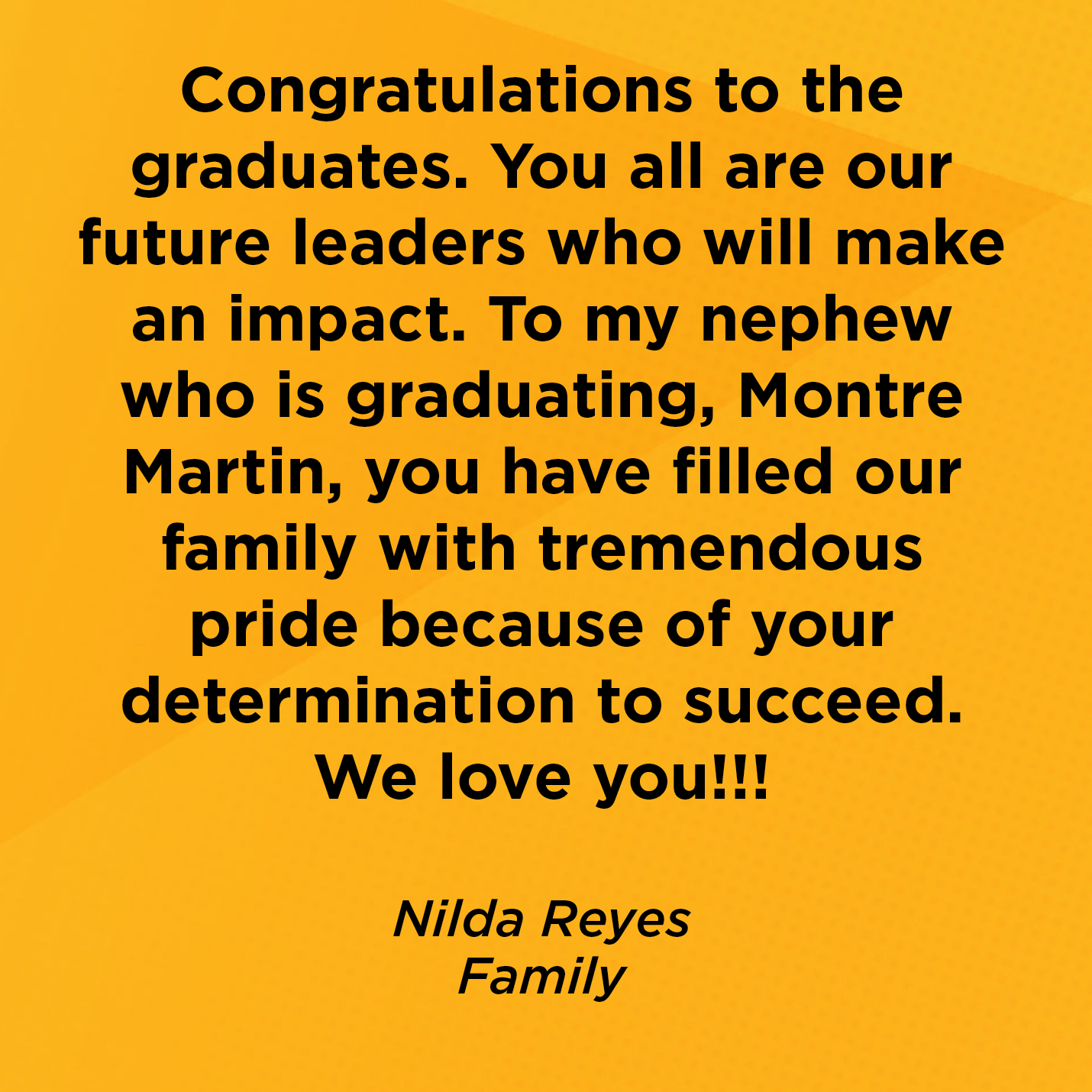 Congratulations to the graduates. You all are our future leaders who will make an impact. To my nephew who is graduating, Montre Martin, you have filled our family with tremendous pride because of your determination to succeed. We love you!!!    Nilda Reyes  Family    