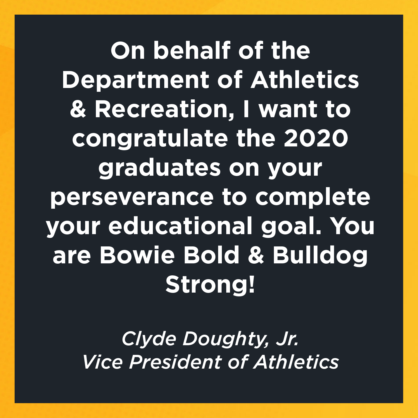 On behalf of the Department of Athletics & Recreation, I want to congratulate the 2020 graduates on your perseverance to complete your educational goal. You are Bowie Bold & Bulldog Strong!       Clyde Doughty, Jr.    Vice President of Athletics  