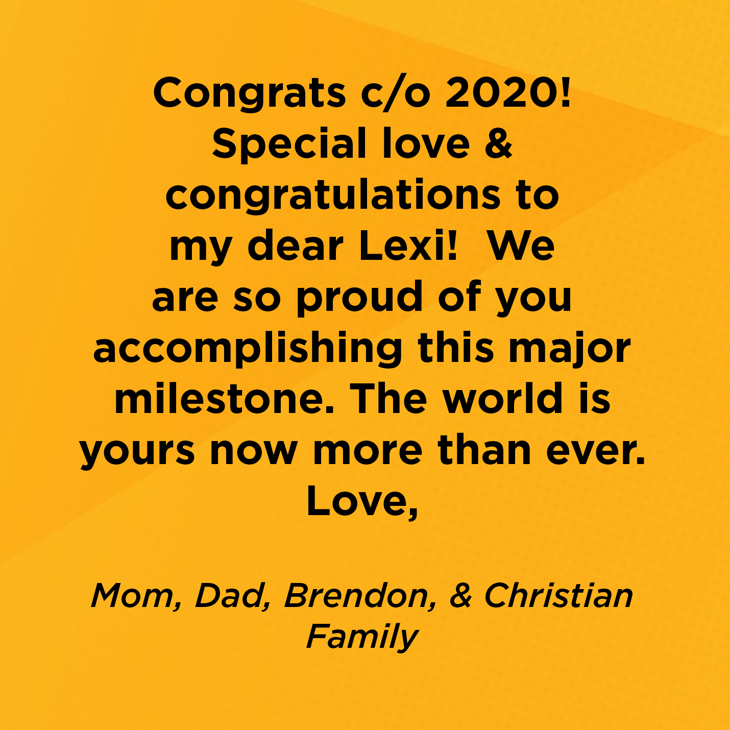 CongratulationCongrats c/o 2020!  Special love & congratulations to my dear Lexi!  We are so proud of you accomplishing this major milestone. The world is yours now more than ever. Love,   Mom, Dad, Brendon, & Christian  Family   s class of 2020 we are sooo proud; special s/o to Nataly Reyes keep moving forward!!!     Rico Suave  Supporter 