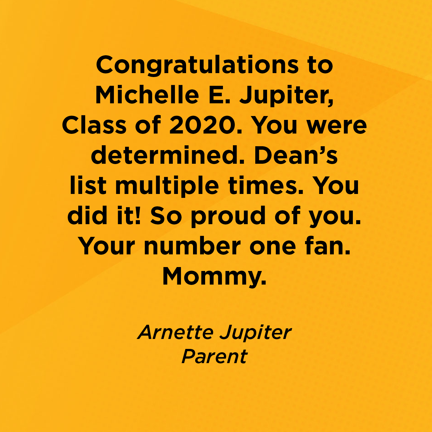 Congratulations to Michelle E. Jupiter, Class of 2020. You were determined. Dean's list multiple times. You did it! So proud of you. Your number one fan. Mommy.    Arnette Jupiter  Parent 