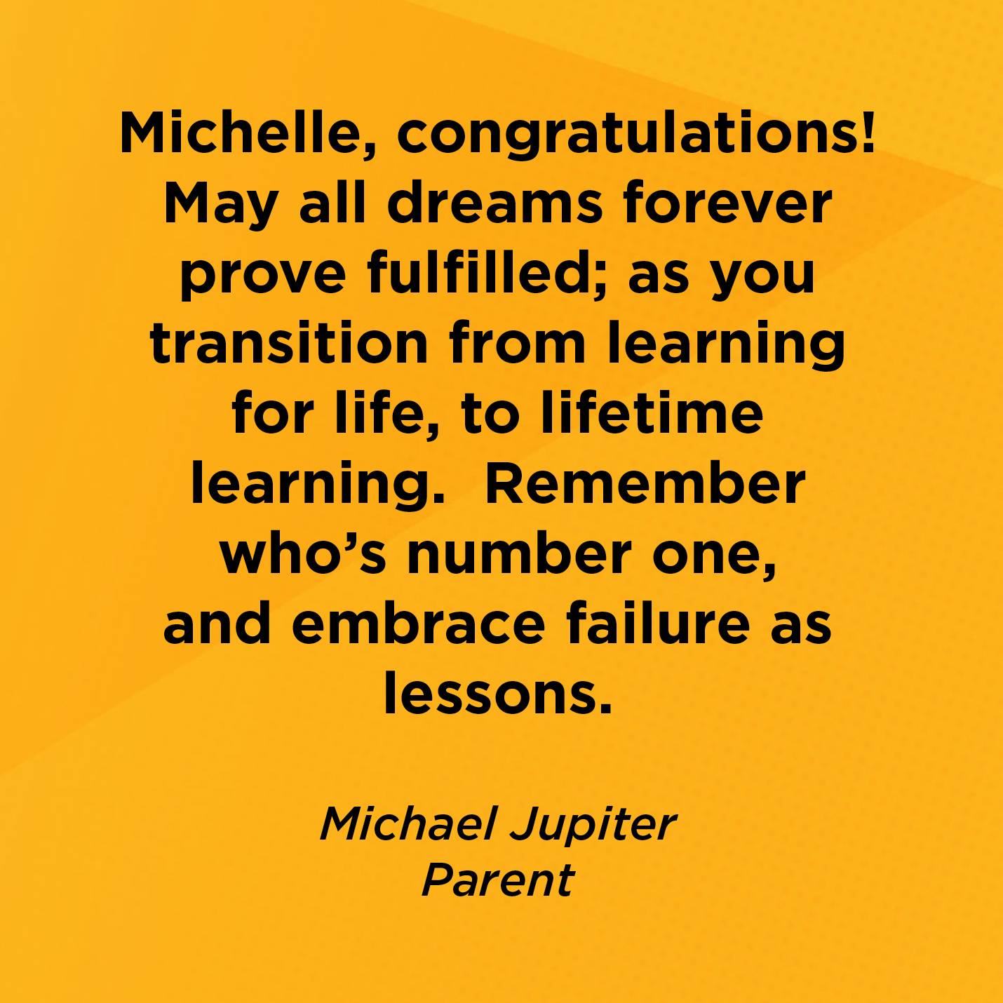 Michelle, congratulations! May all dreams forever prove fulfilled; as you transition from learning for life, to lifetime learning.  Remember who's number one and embrace failure as lessons.    Michael Jupiter   Parent    