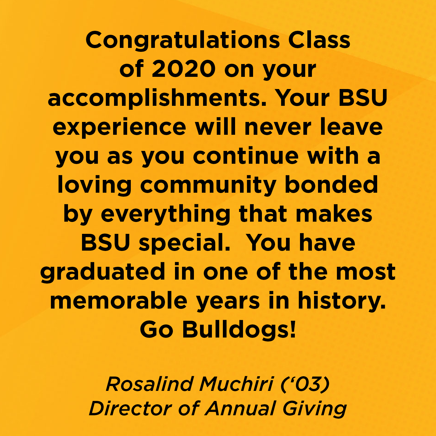 Congratulations Class of 2020 on your accomplishments. Your BSU experience will never leave you as you continue with a loving community bonded by everything that makes BSU special.  You have graduated in one of the most memorable years in history. Go Bulldogs!  Rosalind Muchiri (‘03) Alum