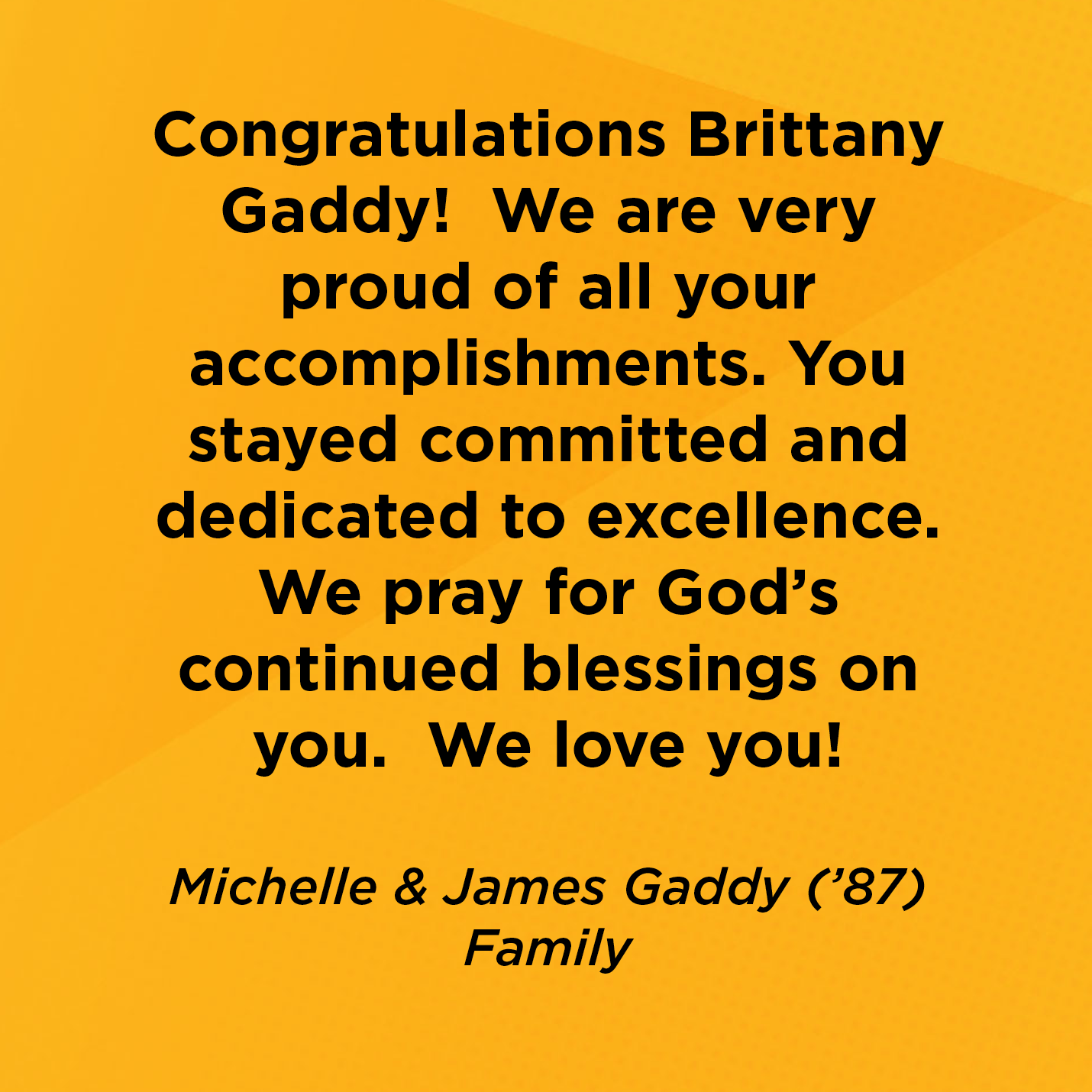 Congratulations Brittany Gaddy!  We are very proud of all your accomplishments. You stayed committed and dedicated to excellence.  We pray for God's continued blessings on you.  We love you!   Michelle & James Gaddy (’87)  Family 