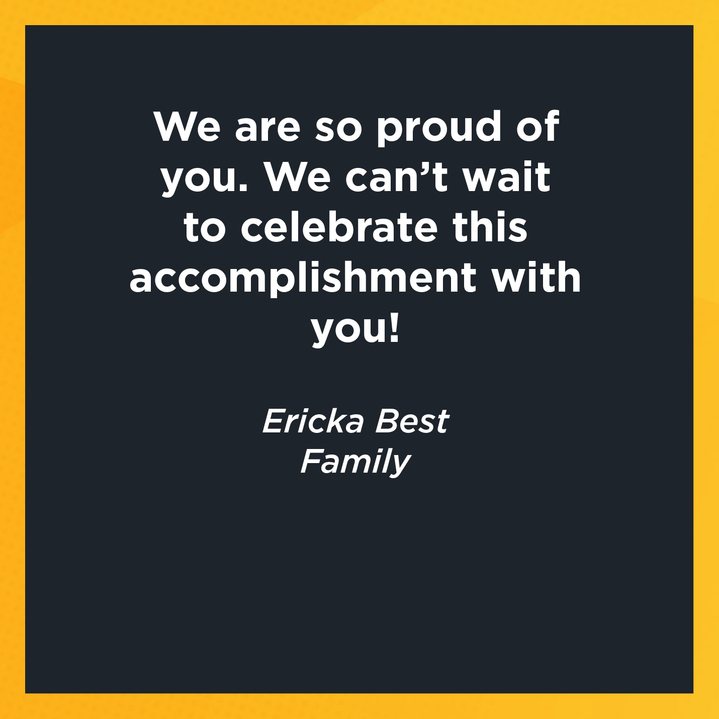 We are so proud of you. We can't wait to celebrate this accomplishment with you!    Ericka Best  Family  