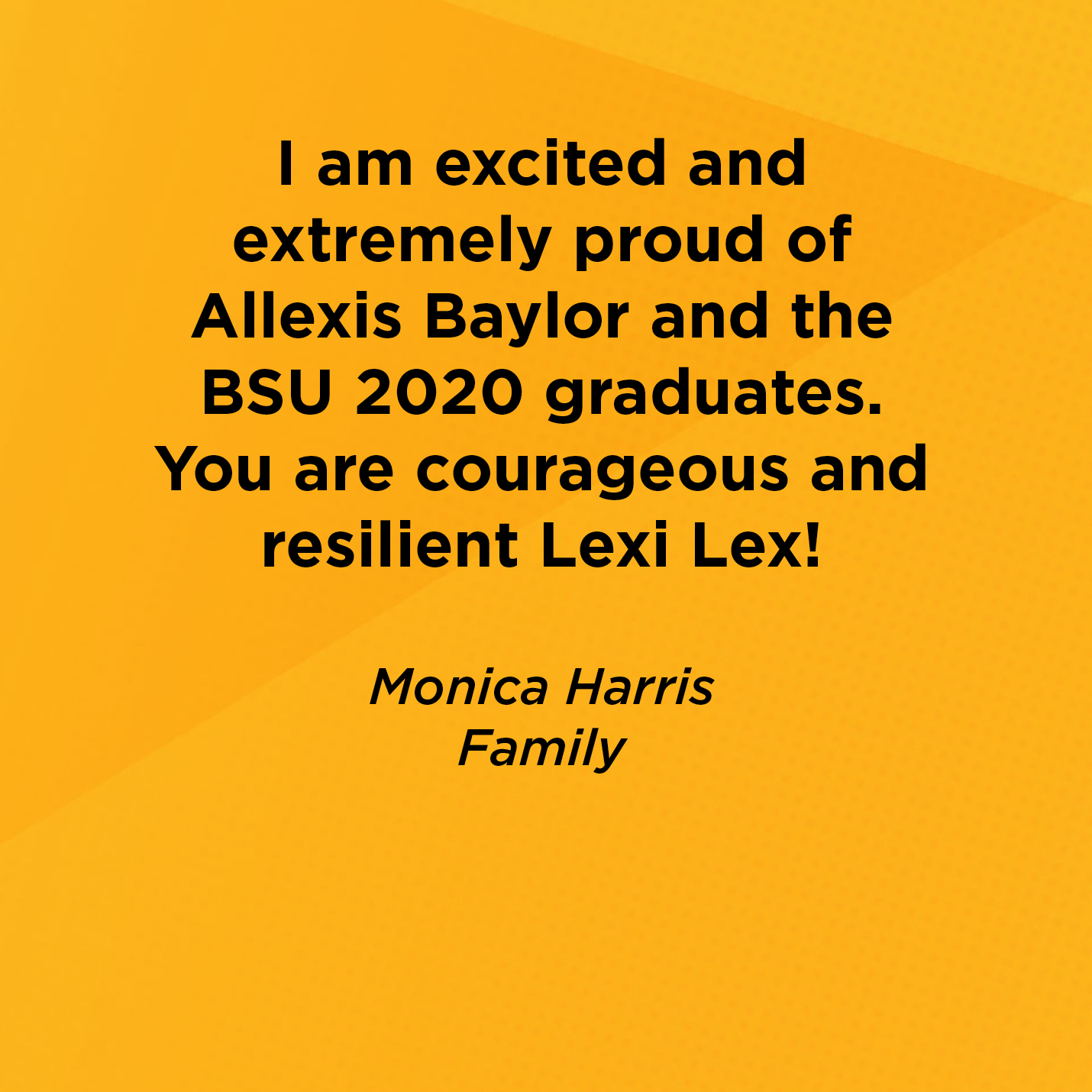 I am excited and extremely proud of Allexis Baylor and the BSU 2020 graduates. You are courageous and resilient Lexi Lex!   Monica Harris  Family 