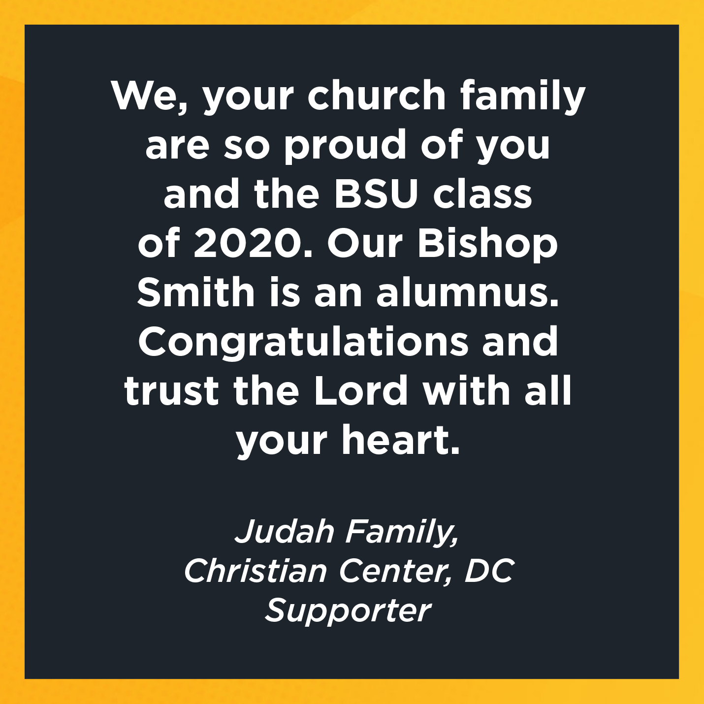 We, your church family are so proud of you and the BSU class of 2020. Our Bishop Smith is an alumnus. Congratulations and trust the Lord with all your heart.       Judah Family, Christian Center, DC  Supporter  