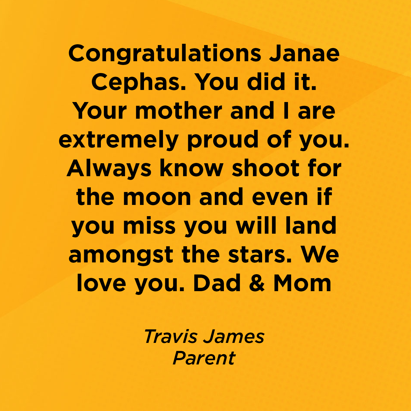 Congratulations Janae Cephas. You did it. Your mother and I are extremely proud of you. Always know shoot for the moon and even if you miss you will land amongst the stars. We love you. Dad & Mom   Travis James  Parent    