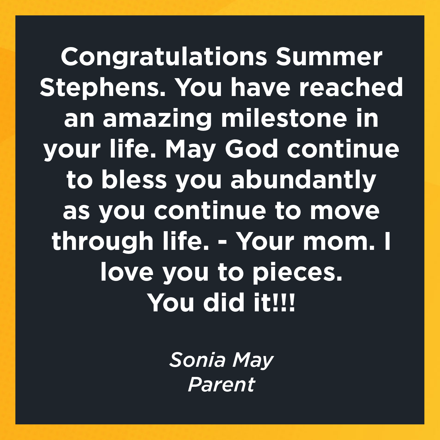 Congratulations Summer Stephens. You have reached an amazing milestone in your life. May God continue to bless you abundantly as you continue to move through life. - Your mom. I love you to pieces.  You did it!!!   Sonia May  Parent 